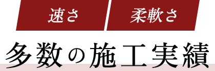速さ・柔軟さ・多数の施工実績